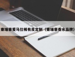 柬埔寨爱马仕稀有皮定制（柬埔寨香水品牌）