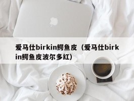 爱马仕birkin鳄鱼皮（爱马仕birkin鳄鱼皮波尔多红）