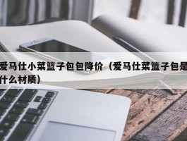 爱马仕小菜篮子包包降价（爱马仕菜篮子包是什么材质）