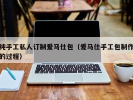 纯手工私人订制爱马仕包（爱马仕手工包制作的过程）