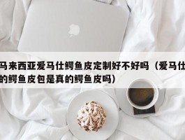 马来西亚爱马仕鳄鱼皮定制好不好吗（爱马仕的鳄鱼皮包是真的鳄鱼皮吗）