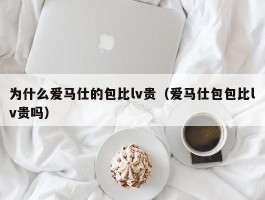 为什么爱马仕的包比lv贵（爱马仕包包比lv贵吗）