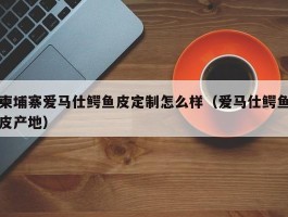 柬埔寨爱马仕鳄鱼皮定制怎么样（爱马仕鳄鱼皮产地）
