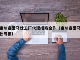 柬埔寨爱马仕工厂代理招商合作（柬埔寨爱马仕专柜）
