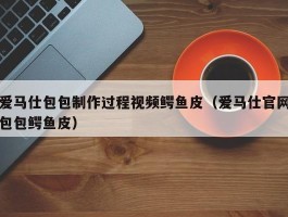 爱马仕包包制作过程视频鳄鱼皮（爱马仕官网包包鳄鱼皮）