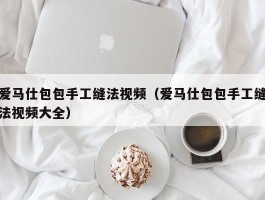 爱马仕包包手工缝法视频（爱马仕包包手工缝法视频大全）