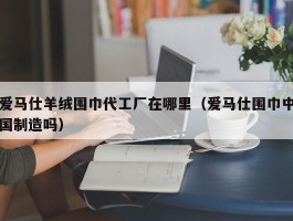 爱马仕羊绒围巾代工厂在哪里（爱马仕围巾中国制造吗）