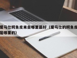 爱马仕鳄鱼皮来自哪里最好（爱马仕的鳄鱼皮是哪里的）