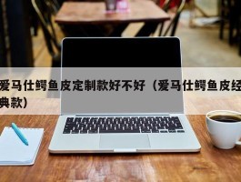爱马仕鳄鱼皮定制款好不好（爱马仕鳄鱼皮经典款）