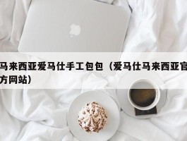 马来西亚爱马仕手工包包（爱马仕马来西亚官方网站）