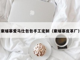 柬埔寨爱马仕包包手工定制（柬埔寨皮革厂）