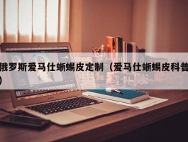 俄罗斯爱马仕蜥蜴皮定制（爱马仕蜥蜴皮科普）