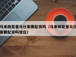 马来西亚爱马仕需要配货吗（马来西亚爱马仕需要配货吗现在）