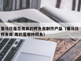 爱马仕是否用真的鳄鱼皮制作产品（爱马仕 鳄鱼皮 用的是哪种鳄鱼）