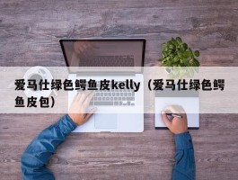 爱马仕绿色鳄鱼皮kelly（爱马仕绿色鳄鱼皮包）