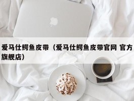 爱马仕鳄鱼皮带（爱马仕鳄鱼皮带官网 官方旗舰店）