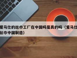 爱马仕的丝巾工厂在中国吗是真的吗（爱马仕丝巾中国制造）