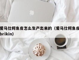 爱马仕鳄鱼皮怎么生产出来的（爱马仕鳄鱼皮brikin）