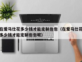 在爱马仕花多少钱才能定制包包（在爱马仕花多少钱才能定制包包呢）