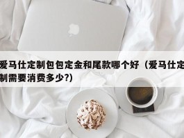 爱马仕定制包包定金和尾款哪个好（爱马仕定制需要消费多少?）