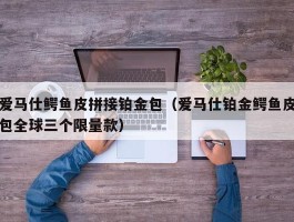 爱马仕鳄鱼皮拼接铂金包（爱马仕铂金鳄鱼皮包全球三个限量款）