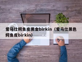 爱马仕鳄鱼皮黑金birkin（爱马仕黑色鳄鱼皮birkin）