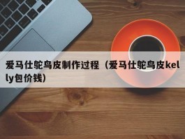 爱马仕鸵鸟皮制作过程（爱马仕鸵鸟皮kelly包价钱）