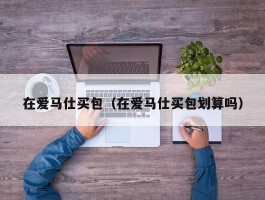 在爱马仕买包（在爱马仕买包划算吗）