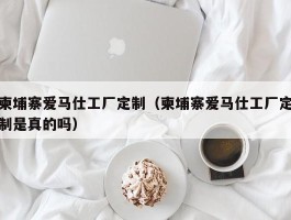 柬埔寨爱马仕工厂定制（柬埔寨爱马仕工厂定制是真的吗）