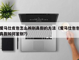 爱马仕皮包怎么辨别真假的方法（爱马仕包包真假如何鉴别?）