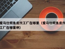 爱马仕鳄鱼皮代工厂在哪里（爱马仕鳄鱼皮代工厂在哪里啊）