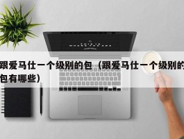 跟爱马仕一个级别的包（跟爱马仕一个级别的包有哪些）