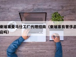 柬埔寨爱马仕工厂代理招商（柬埔寨有奢侈品店吗）