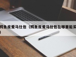鳄鱼皮爱马仕包（鳄鱼皮爱马仕包在哪里能买）