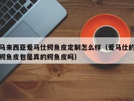马来西亚爱马仕鳄鱼皮定制怎么样（爱马仕的鳄鱼皮包是真的鳄鱼皮吗）