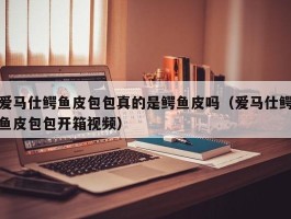 爱马仕鳄鱼皮包包真的是鳄鱼皮吗（爱马仕鳄鱼皮包包开箱视频）