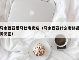 马来西亚爱马仕专卖店（马来西亚什么奢侈品牌便宜）