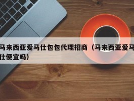 马来西亚爱马仕包包代理招商（马来西亚爱马仕便宜吗）