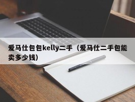 爱马仕包包kelly二手（爱马仕二手包能卖多少钱）