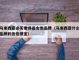 马来西亚必买奢侈品女包品牌（马来西亚什么品牌的包包便宜）