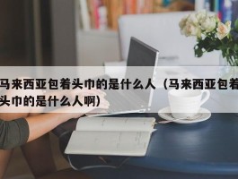 马来西亚包着头巾的是什么人（马来西亚包着头巾的是什么人啊）
