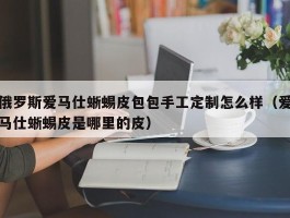 俄罗斯爱马仕蜥蜴皮包包手工定制怎么样（爱马仕蜥蜴皮是哪里的皮）
