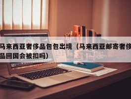 马来西亚奢侈品包包出境（马来西亚邮寄奢侈品回国会被扣吗）