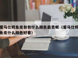 爱马仕鳄鱼皮包包什么颜色最贵呢（爱马仕鳄鱼皮什么颜色好看）