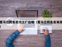 爱马仕鳄鱼皮代工厂在哪（爱马仕鳄鱼皮来源）