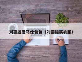 刘銮雄爱马仕包包（刘銮雄买衣服）