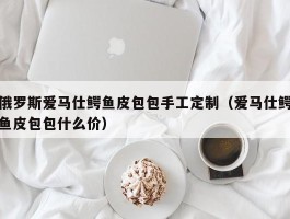 俄罗斯爱马仕鳄鱼皮包包手工定制（爱马仕鳄鱼皮包包什么价）