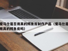 爱马仕是否用真的鳄鱼皮制作产品（爱马仕是用真的鳄鱼皮吗）