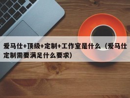 爱马仕+顶级+定制+工作室是什么（爱马仕定制需要满足什么要求）