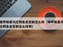 俄罗斯爱马仕鳄鱼皮定制怎么样（俄罗斯爱马仕鳄鱼皮定制怎么样啊）